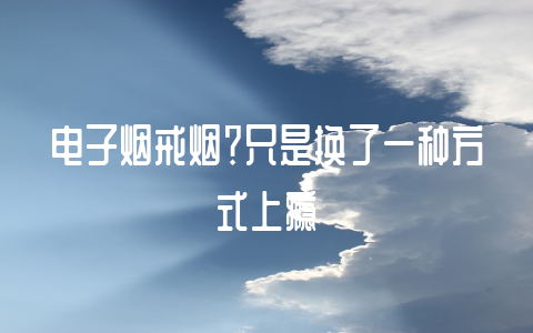 电子烟戒烟?只是换了一种方式上瘾-不戒烟